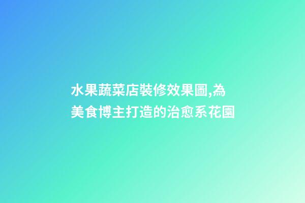水果蔬菜店裝修效果圖,為美食博主打造的治愈系花園-第1張-觀點-玄機派
