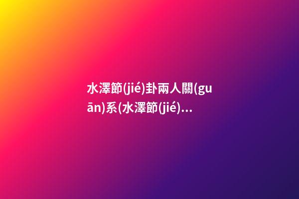 水澤節(jié)卦兩人關(guān)系(水澤節(jié)卦感情會(huì)復(fù)合嗎)