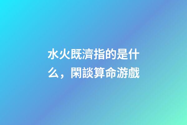 水火既濟指的是什么，閑談算命游戲-第1張-觀點-玄機派