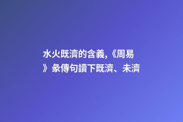水火既濟的含義,《周易》彖傳句讀下既濟、未濟-第1張-觀點-玄機派