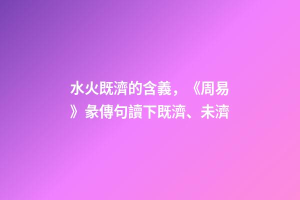 水火既濟的含義，《周易》彖傳句讀下既濟、未濟-第1張-觀點-玄機派