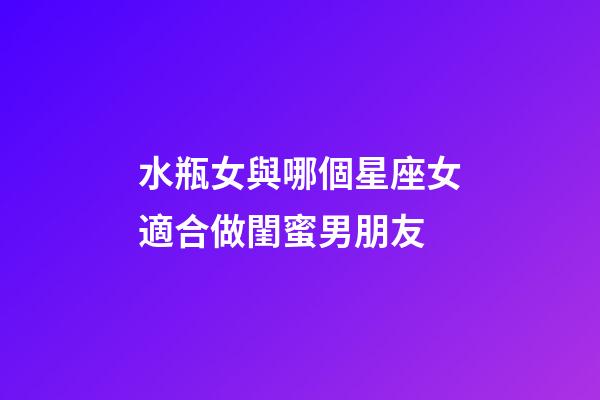 水瓶女與哪個星座女適合做閨蜜男朋友-第1張-星座運勢-玄機派