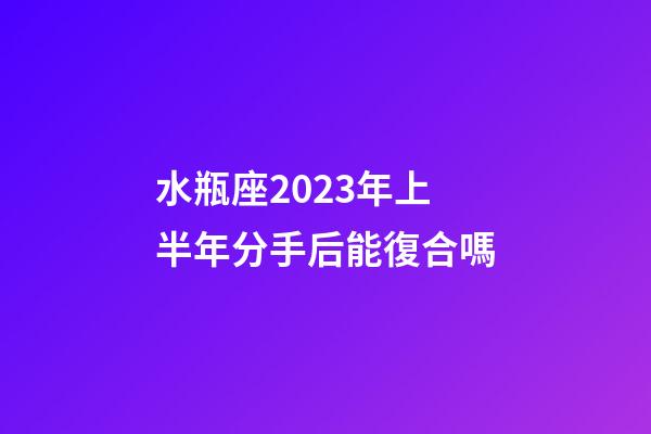 水瓶座2023年上半年分手后能復合嗎-第1張-星座運勢-玄機派