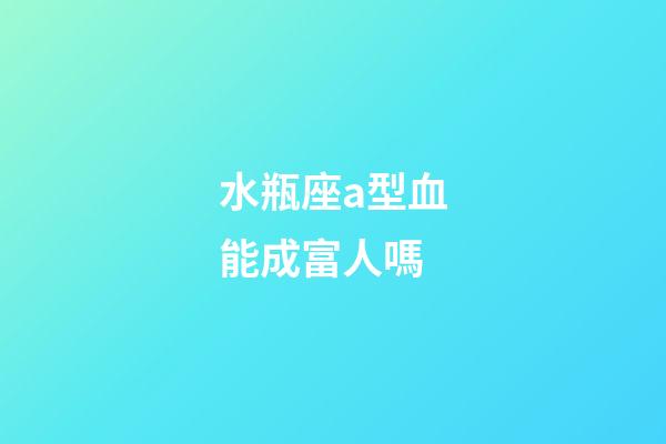 水瓶座a型血能成富人嗎-第1張-星座運勢-玄機派