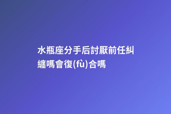 水瓶座分手后討厭前任糾纏嗎會復(fù)合嗎-第1張-星座運(yùn)勢-玄機(jī)派