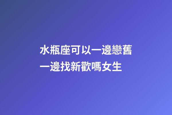 水瓶座可以一邊戀舊一邊找新歡嗎女生-第1張-星座運勢-玄機派