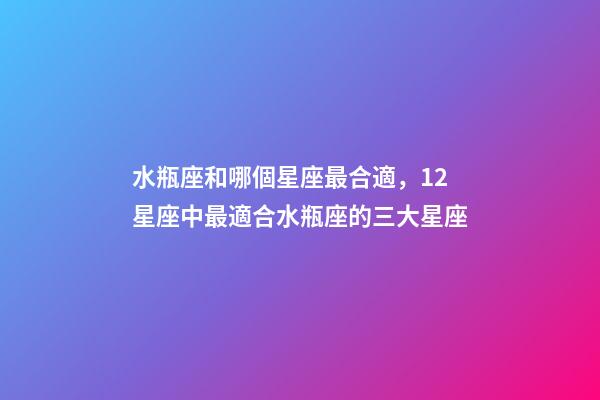 水瓶座和哪個星座最合適，12星座中最適合水瓶座的三大星座