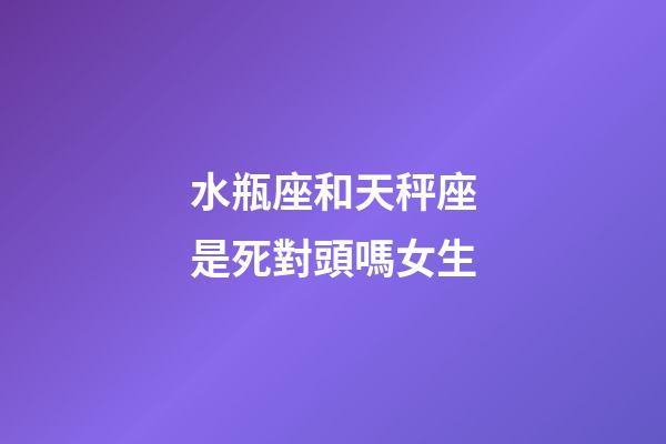 水瓶座和天秤座是死對頭嗎女生-第1張-星座運勢-玄機派
