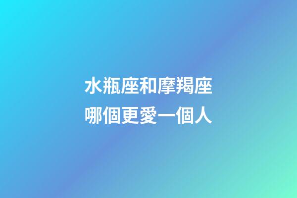 水瓶座和摩羯座哪個更愛一個人-第1張-星座運勢-玄機派