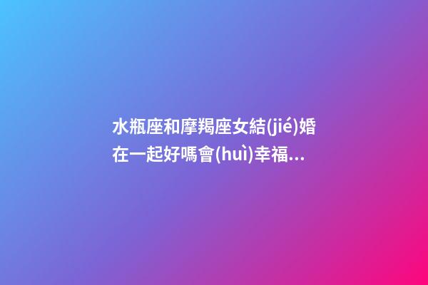 水瓶座和摩羯座女結(jié)婚在一起好嗎會(huì)幸福嗎-第1張-星座運(yùn)勢(shì)-玄機(jī)派
