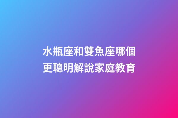 水瓶座和雙魚座哪個更聰明解說家庭教育-第1張-星座運勢-玄機派
