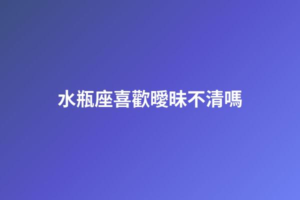 水瓶座喜歡曖昧不清嗎-第1張-星座運勢-玄機派