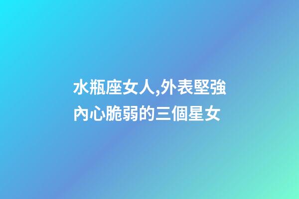 水瓶座女人,外表堅強內心脆弱的三個星女-第1張-觀點-玄機派