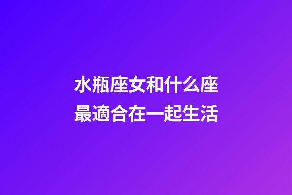 水瓶座女和什么座最適合在一起生活-第1張-星座運勢-玄機派