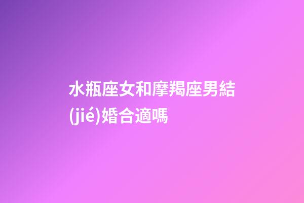 水瓶座女和摩羯座男結(jié)婚合適嗎-第1張-星座運勢-玄機派