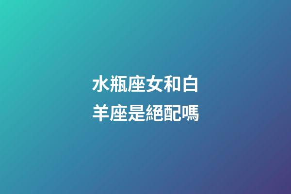 水瓶座女和白羊座是絕配嗎-第1張-星座運勢-玄機派