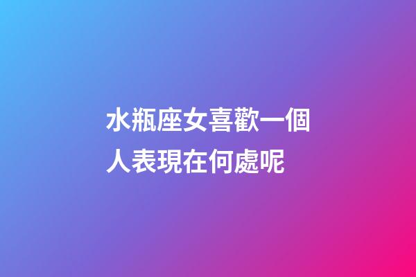 水瓶座女喜歡一個人表現在何處呢-第1張-星座運勢-玄機派