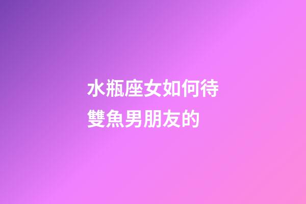 水瓶座女如何待雙魚男朋友的-第1張-星座運勢-玄機派