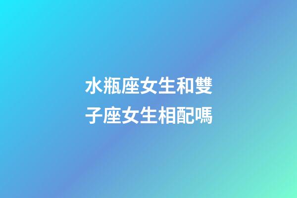 水瓶座女生和雙子座女生相配嗎-第1張-星座運勢-玄機派