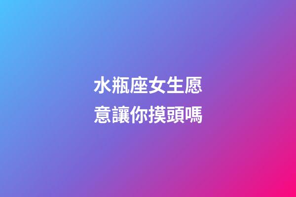 水瓶座女生愿意讓你摸頭嗎