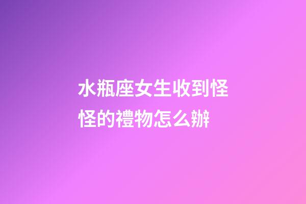水瓶座女生收到怪怪的禮物怎么辦-第1張-星座運勢-玄機派