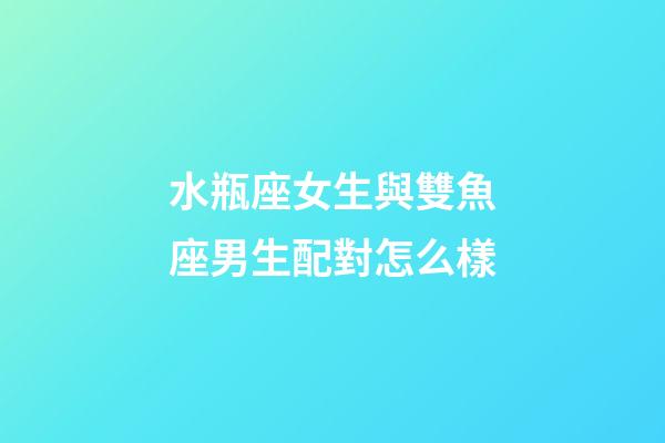 水瓶座女生與雙魚座男生配對怎么樣-第1張-星座運勢-玄機派