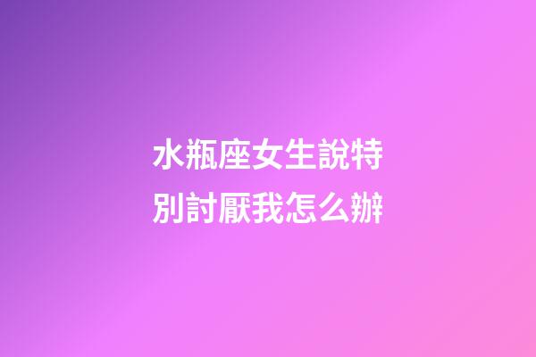 水瓶座女生說特別討厭我怎么辦-第1張-星座運勢-玄機派