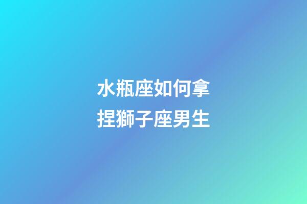 水瓶座如何拿捏獅子座男生-第1張-星座運勢-玄機派