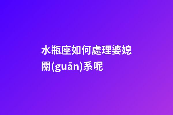 水瓶座如何處理婆媳關(guān)系呢