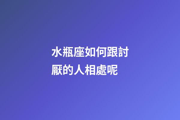 水瓶座如何跟討厭的人相處呢-第1張-星座運勢-玄機派