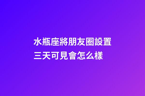 水瓶座將朋友圈設置三天可見會怎么樣-第1張-星座運勢-玄機派