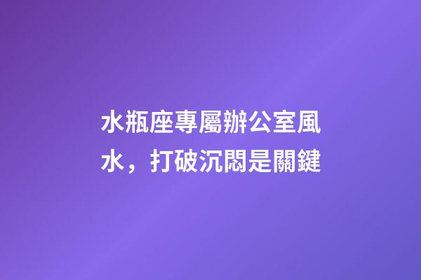 水瓶座專屬辦公室風水，打破沉悶是關鍵