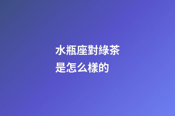 水瓶座對綠茶是怎么樣的-第1張-星座運(yùn)勢-玄機(jī)派