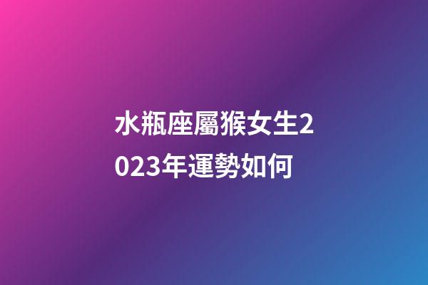 水瓶座屬猴女生2023年運勢如何-第1張-星座運勢-玄機派