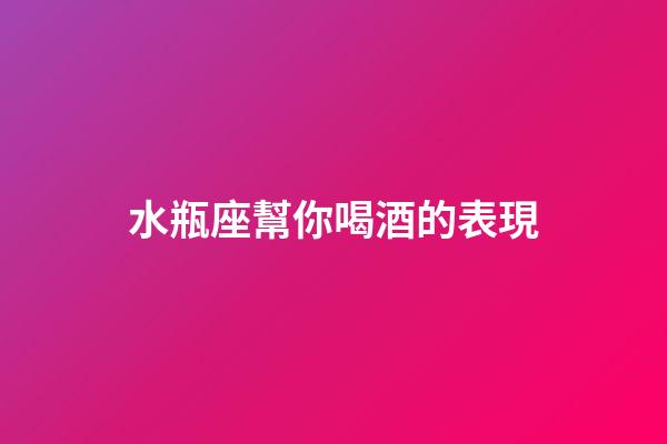 水瓶座幫你喝酒的表現-第1張-星座運勢-玄機派