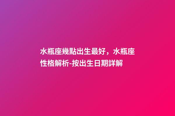 水瓶座幾點出生最好，水瓶座性格解析-按出生日期詳解