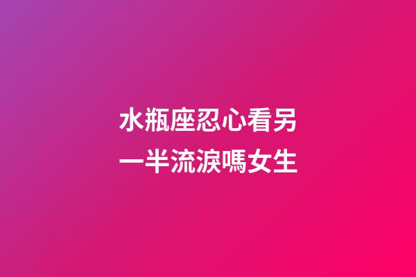 水瓶座忍心看另一半流淚嗎女生-第1張-星座運勢-玄機派