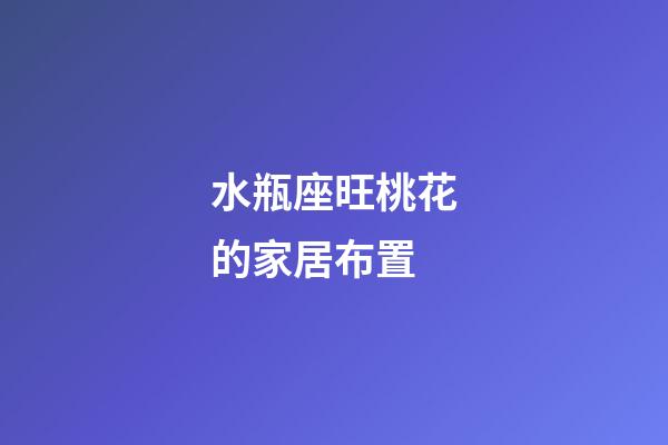 水瓶座旺桃花的家居布置
