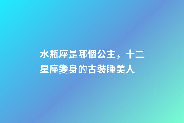 水瓶座是哪個公主，十二星座變身的古裝睡美人-第1張-觀點-玄機派