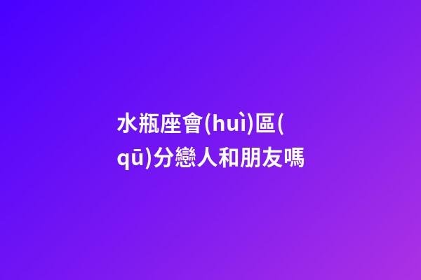 水瓶座會(huì)區(qū)分戀人和朋友嗎-第1張-星座運(yùn)勢(shì)-玄機(jī)派