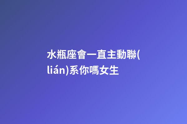 水瓶座會一直主動聯(lián)系你嗎女生-第1張-星座運勢-玄機派