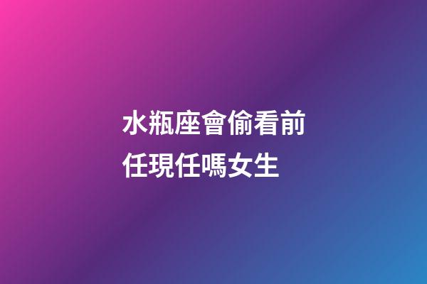 水瓶座會偷看前任現任嗎女生-第1張-星座運勢-玄機派