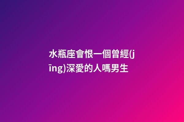 水瓶座會恨一個曾經(jīng)深愛的人嗎男生-第1張-星座運勢-玄機派