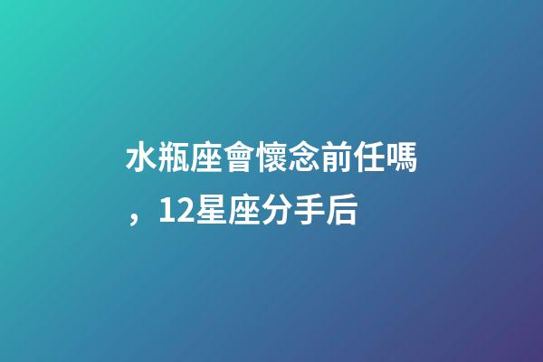 水瓶座會懷念前任嗎，12星座分手后-第1張-觀點-玄機派