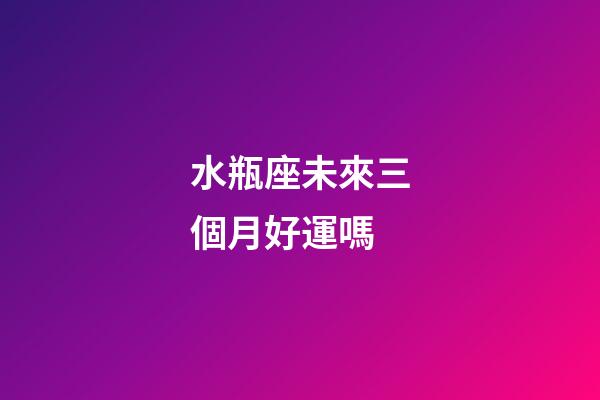 水瓶座未來三個月好運嗎-第1張-星座運勢-玄機派