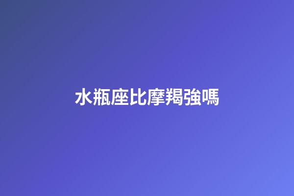 水瓶座比摩羯強嗎-第1張-星座運勢-玄機派