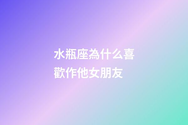 水瓶座為什么喜歡作他女朋友-第1張-星座運勢-玄機派