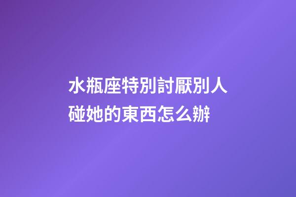 水瓶座特別討厭別人碰她的東西怎么辦-第1張-星座運勢-玄機派
