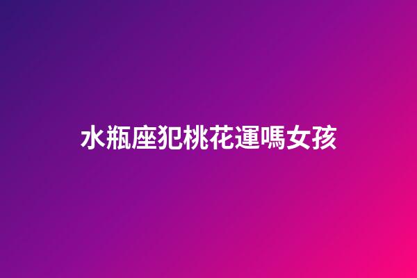 水瓶座犯桃花運嗎女孩-第1張-星座運勢-玄機派