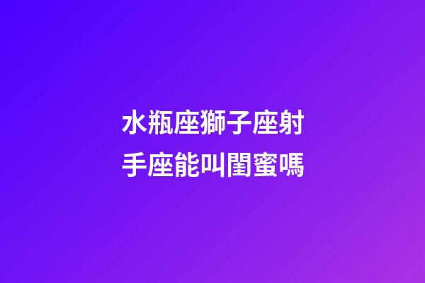水瓶座獅子座射手座能叫閨蜜嗎-第1張-星座運勢-玄機派